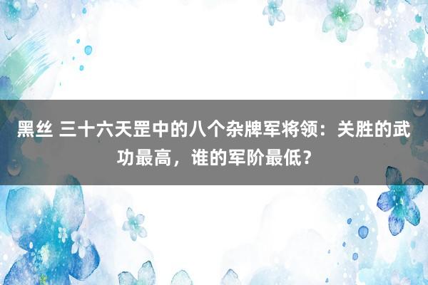 黑丝 三十六天罡中的八个杂牌军将领：关胜的武功最高，谁的军阶最低？