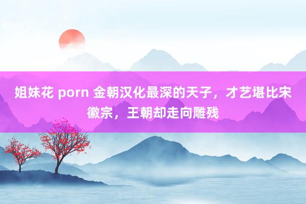 姐妹花 porn 金朝汉化最深的天子，才艺堪比宋徽宗，王朝却走向雕残