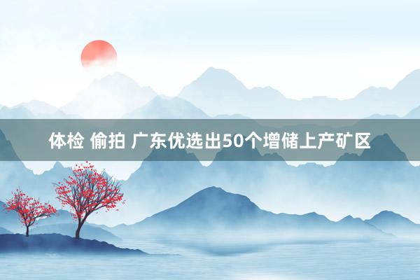 体检 偷拍 广东优选出50个增储上产矿区