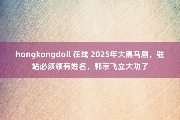 hongkongdoll 在线 2025年大黑马剧，驻站必须领有姓名，郭京飞立大功了