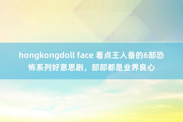 hongkongdoll face 看点王人备的6部恐怖系列好意思剧，部部都是业界良心