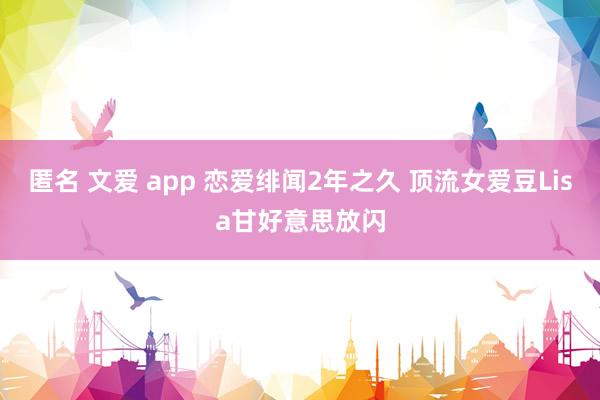 匿名 文爱 app 恋爱绯闻2年之久 顶流女爱豆Lisa甘好意思放闪