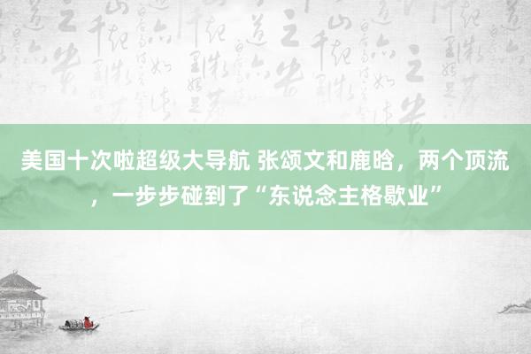 美国十次啦超级大导航 张颂文和鹿晗，两个顶流，一步步碰到了“东说念主格歇业”