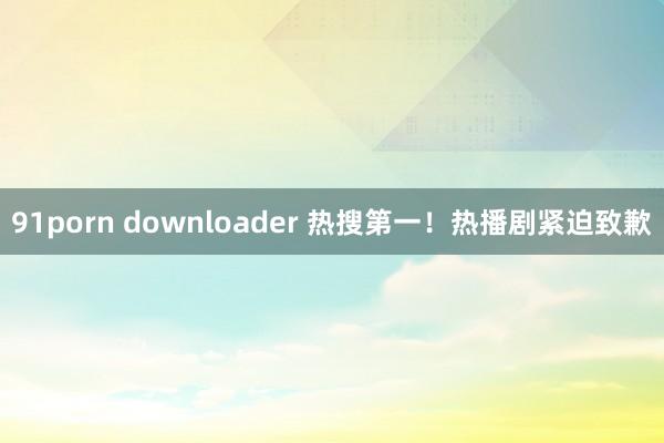 91porn downloader 热搜第一！热播剧紧迫致歉