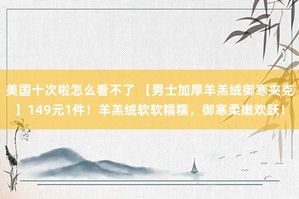 美国十次啦怎么看不了 【男士加厚羊羔绒御寒夹克】149元1件！羊羔绒软软糯糯，御寒柔嫩欢跃！