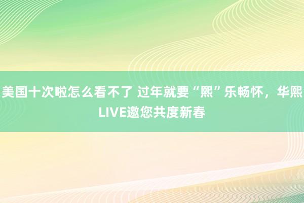 美国十次啦怎么看不了 过年就要“熙”乐畅怀，华熙LIVE邀您共度新春