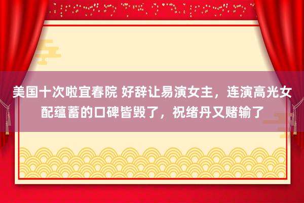 美国十次啦宜春院 好辞让易演女主，连演高光女配蕴蓄的口碑皆毁了，祝绪丹又赌输了