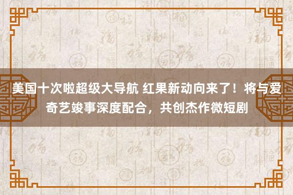 美国十次啦超级大导航 红果新动向来了！将与爱奇艺竣事深度配合，共创杰作微短剧