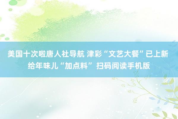 美国十次啦唐人社导航 津彩“文艺大餐”已上新 给年味儿“加点料” 扫码阅读手机版