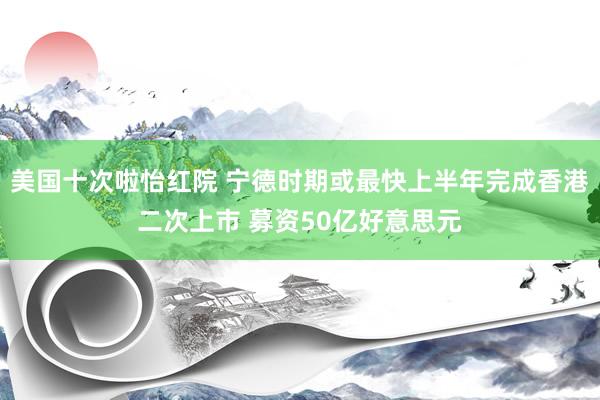 美国十次啦怡红院 宁德时期或最快上半年完成香港二次上市 募资50亿好意思元