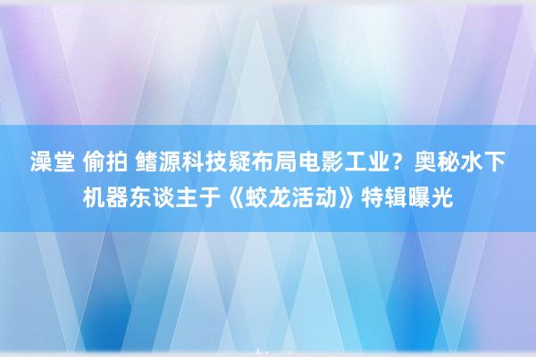 澡堂 偷拍 鳍源科技疑布局电影工业？奥秘水下机器东谈主于《蛟龙活动》特辑曝光