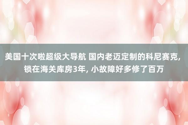 美国十次啦超级大导航 国内老迈定制的科尼赛克， 锁在海关库房3年， 小故障好多修了百万